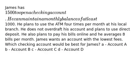 James has 1500 to open a checking account. He can maintain a monthly balance of at least1000. He plans to use the ATM four times per month at his local branch. He does not overdraft his account and plans to use direct deposit. He also plans to pay his bills online and he averages 8 bills per month. James wants an account with the lowest fees. Which checking account would be best for James? a - Account A b - Account B c - Account C d - Account D