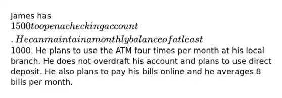 James has 1500 to open a checking account. He can maintain a monthly balance of at least1000. He plans to use the ATM four times per month at his local branch. He does not overdraft his account and plans to use direct deposit. He also plans to pay his bills online and he averages 8 bills per month.