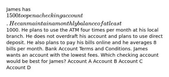 James has 1500 to open a checking account. He can maintain a monthly balance of at least1000. He plans to use the ATM four times per month at his local branch. He does not overdraft his account and plans to use direct deposit. He also plans to pay his bills online and he averages 8 bills per month. Bank Account Terms and Conditions. James wants an account with the lowest fees. Which checking account would be best for James? Account A Account B Account C Account D