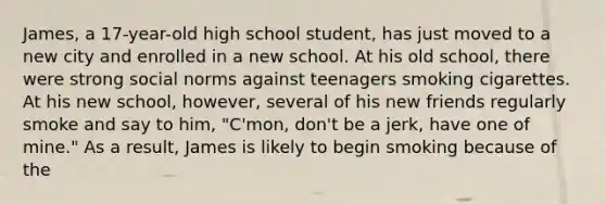 James, a 17-year-old high school student, has just moved to a new city and enrolled in a new school. At his old school, there were strong social norms against teenagers smoking cigarettes. At his new school, however, several of his new friends regularly smoke and say to him, "C'mon, don't be a jerk, have one of mine." As a result, James is likely to begin smoking because of the