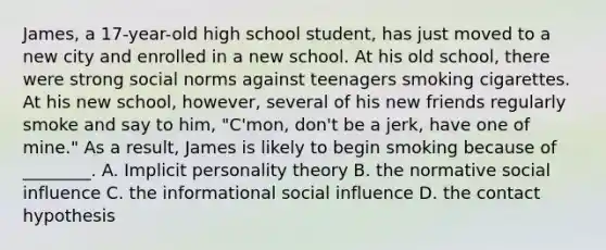 James, a 17-year-old high school student, has just moved to a new city and enrolled in a new school. At his old school, there were strong social norms against teenagers smoking cigarettes. At his new school, however, several of his new friends regularly smoke and say to him, "C'mon, don't be a jerk, have one of mine." As a result, James is likely to begin smoking because of ________. A. Implicit personality theory B. the normative social influence C. the informational social influence D. the contact hypothesis