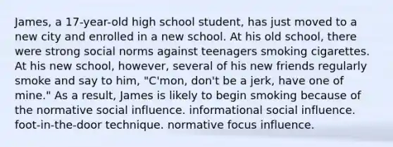 James, a 17-year-old high school student, has just moved to a new city and enrolled in a new school. At his old school, there were strong social norms against teenagers smoking cigarettes. At his new school, however, several of his new friends regularly smoke and say to him, "C'mon, don't be a jerk, have one of mine." As a result, James is likely to begin smoking because of the normative social influence. informational social influence. foot-in-the-door technique. normative focus influence.