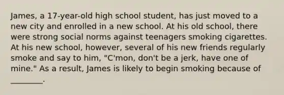 James, a 17-year-old high school student, has just moved to a new city and enrolled in a new school. At his old school, there were strong social norms against teenagers smoking cigarettes. At his new school, however, several of his new friends regularly smoke and say to him, "C'mon, don't be a jerk, have one of mine." As a result, James is likely to begin smoking because of ________.