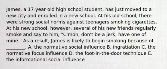 James, a 17-year-old high school student, has just moved to a new city and enrolled in a new school. At his old school, there were strong social norms against teenagers smoking cigarettes. At his new school, however, several of his new friends regularly smoke and say to him, "C'mon, don't be a jerk, have one of mine." As a result, James is likely to begin smoking because of ________. A. the normative social influence B. ingratiation C. the normative focus influence D. the foot-in-the-door technique E. the informational social influence