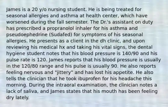 James is a 20 y/o nursing student. He is being treated for seasonal allergies and asthma at health center, which have worsened during the fall semester. The Dr.'s assistant on duty has prescribed a propranolol inhaler for his asthma and pseudoephedrine (Sudafed) for symptoms of his seasonal allergies. He presents as a client in the dh clinic, and upon reviewing his medical hx and taking his vital signs, the dental hygiene student notes that his blood pressure is 140/90 and his pulse rate is 120. James reports that his blood pressure is usually in the 120/80 range and his pulse is usually 90. He also reports feeling nervous and "jittery" and has lost his appetite. He also tells the clinician that he took ibuprofen for his headache this morning. During the intraoral examination, the clinician notes a lack of saliva, and James states that his mouth has been feeling dry lately.