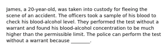 James, a 20-year-old, was taken into custody for fleeing the scene of an accident. The officers took a sample of his blood to check his blood-alcohol level. They performed the test without a warrant and found his blood-alcohol concentration to be much higher than the permissible limit. The police can perform the test without a warrant because ________.