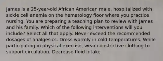 James is a 25-year-old African American male, hospitalized with sickle cell anemia on the hematology floor where you practice nursing. You are preparing a teaching plan to review with James and his family. Which of the following interventions will you include? Select all that apply. Never exceed the recommended dosages of analgesics. Dress warmly in cold temperatures. While participating in physical exercise, wear constrictive clothing to support circulation. Decrease fluid intake