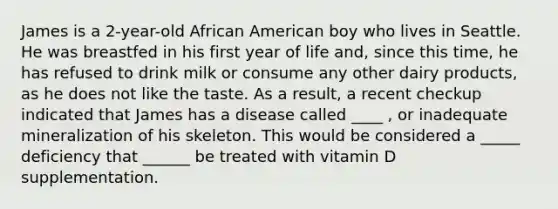 James is a 2-year-old African American boy who lives in Seattle. He was breastfed in his first year of life and, since this time, he has refused to drink milk or consume any other dairy products, as he does not like the taste. As a result, a recent checkup indicated that James has a disease called ____ , or inadequate mineralization of his skeleton. This would be considered a _____ deficiency that ______ be treated with vitamin D supplementation.