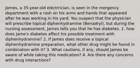 James, a 35-year-old electrrician, is seen in the mergency department with a rash on his arms and hands that appeared after he was working in his yard. You suspect that the physician will prescribe topical diphenhydramine (Benadryl), but during the nursing assessment, James tells you that he has diabetes. 1. how does Jame's diabetes affect his possible treatment with diphenhydramine? 2. If James does receive a topical diphenhydramine preparation, what other drug might be found in combination with it? 3. What cautions, if any, should James be aware of while taking this medication? 4. Are there any concerns with drug interactions?