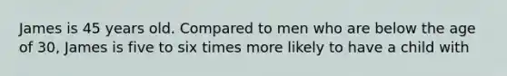 James is 45 years old. Compared to men who are below the age of 30, James is five to six times more likely to have a child with​