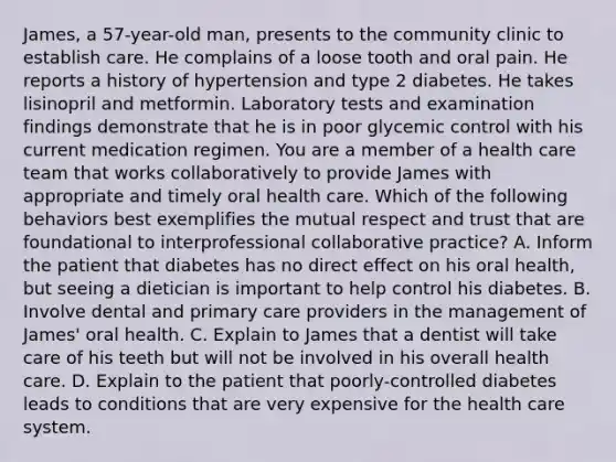 James, a 57-year-old man, presents to the community clinic to establish care. He complains of a loose tooth and oral pain. He reports a history of hypertension and type 2 diabetes. He takes lisinopril and metformin. Laboratory tests and examination findings demonstrate that he is in poor glycemic control with his current medication regimen. You are a member of a health care team that works collaboratively to provide James with appropriate and timely oral health care. Which of the following behaviors best exemplifies the mutual respect and trust that are foundational to interprofessional collaborative practice? A. Inform the patient that diabetes has no direct effect on his oral health, but seeing a dietician is important to help control his diabetes. B. Involve dental and primary care providers in the management of James' oral health. C. Explain to James that a dentist will take care of his teeth but will not be involved in his overall health care. D. Explain to the patient that poorly-controlled diabetes leads to conditions that are very expensive for the health care system.