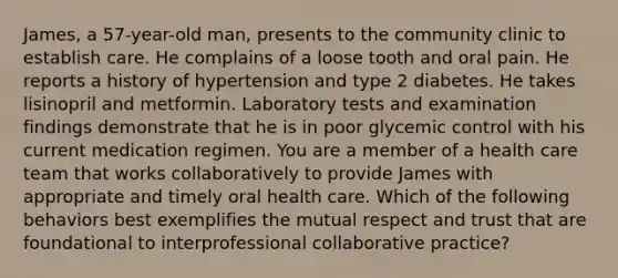 James, a 57-year-old man, presents to the community clinic to establish care. He complains of a loose tooth and oral pain. He reports a history of hypertension and type 2 diabetes. He takes lisinopril and metformin. Laboratory tests and examination findings demonstrate that he is in poor glycemic control with his current medication regimen. You are a member of a health care team that works collaboratively to provide James with appropriate and timely oral health care. Which of the following behaviors best exemplifies the mutual respect and trust that are foundational to interprofessional collaborative practice?