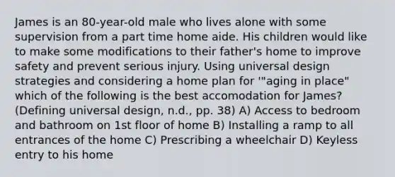 James is an 80-year-old male who lives alone with some supervision from a part time home aide. His children would like to make some modifications to their father's home to improve safety and prevent serious injury. Using universal design strategies and considering a home plan for '"aging in place" which of the following is the best accomodation for James? (Defining universal design, n.d., pp. 38) A) Access to bedroom and bathroom on 1st floor of home B) Installing a ramp to all entrances of the home C) Prescribing a wheelchair D) Keyless entry to his home