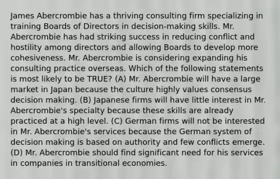 James Abercrombie has a thriving consulting firm specializing in training Boards of Directors in decision-making skills. Mr. Abercrombie has had striking success in reducing conflict and hostility among directors and allowing Boards to develop more cohesiveness. Mr. Abercrombie is considering expanding his consulting practice overseas. Which of the following statements is most likely to be TRUE? (A) Mr. Abercrombie will have a large market in Japan because the culture highly values consensus decision making. (B) Japanese firms will have little interest in Mr. Abercrombie's specialty because these skills are already practiced at a high level. (C) German firms will not be interested in Mr. Abercrombie's services because the German system of decision making is based on authority and few conflicts emerge. (D) Mr. Abercrombie should find significant need for his services in companies in transitional economies.