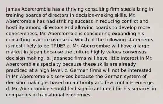 James Abercrombie has a thriving consulting firm specializing in training boards of directors in decision-making skills. Mr. Abercrombie has had striking success in reducing conflict and hostility among directors and allowing boards to develop more cohesiveness. Mr. Abercrombie is considering expanding his consulting practice overseas. Which of the following statements is most likely to be TRUE? a. Mr. Abercrombie will have a large market in Japan because the culture highly values consensus decision making. b. Japanese firms will have little interest in Mr. Abercrombie's specialty because these skills are already practiced at a high level. c. German firms will not be interested in Mr. Abercrombie's services because the German system of decision making is based on authority and few conflicts emerge. d. Mr. Abercrombie should find significant need for his services in companies in transitional economies.