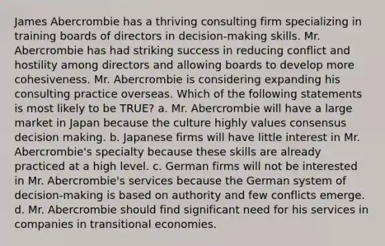 James Abercrombie has a thriving consulting firm specializing in training boards of directors in decision-making skills. Mr. Abercrombie has had striking success in reducing conflict and hostility among directors and allowing boards to develop more cohesiveness. Mr. Abercrombie is considering expanding his consulting practice overseas. Which of the following statements is most likely to be TRUE? a. Mr. Abercrombie will have a large market in Japan because the culture highly values consensus decision making. b. Japanese firms will have little interest in Mr. Abercrombie's specialty because these skills are already practiced at a high level. c. German firms will not be interested in Mr. Abercrombie's services because the German system of decision-making is based on authority and few conflicts emerge. d. Mr. Abercrombie should find significant need for his services in companies in transitional economies.