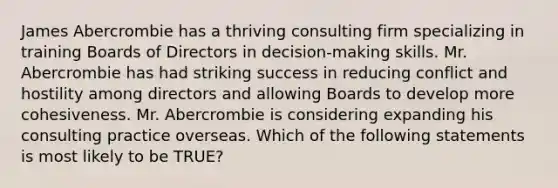 James Abercrombie has a thriving consulting firm specializing in training Boards of Directors in decision-making skills. Mr. Abercrombie has had striking success in reducing conflict and hostility among directors and allowing Boards to develop more cohesiveness. Mr. Abercrombie is considering expanding his consulting practice overseas. Which of the following statements is most likely to be TRUE?