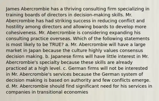 James Abercrombie has a thriving consulting firm specializing in training boards of directors in decision-making skills. Mr. Abercrombie has had striking success in reducing conflict and hostility among directors and allowing boards to develop more cohesiveness. Mr. Abercrombie is considering expanding his consulting practice overseas. Which of the following statements is most likely to be TRUE? a. Mr. Abercrombie will have a large market in Japan because the culture highly values consensus decision making. b. Japanese firms will have little interest in Mr. Abercrombie's specialty because these skills are already practiced at a high level. c. German firms will not be interested in Mr. Abercrombie's services because the German system of decision making is based on authority and few conflicts emerge. d. Mr. Abercrombie should find significant need for his services in companies in transitional economies