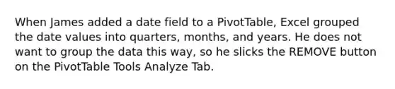 When James added a date field to a PivotTable, Excel grouped the date values into quarters, months, and years. He does not want to group the data this way, so he slicks the REMOVE button on the PivotTable Tools Analyze Tab.