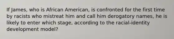 If James, who is African American, is confronted for the first time by racists who mistreat him and call him derogatory names, he is likely to enter which stage, according to the racial-identity development model?