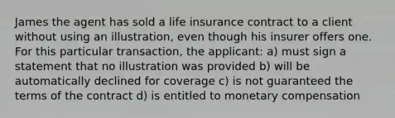 James the agent has sold a life insurance contract to a client without using an illustration, even though his insurer offers one. For this particular transaction, the applicant: a) must sign a statement that no illustration was provided b) will be automatically declined for coverage c) is not guaranteed the terms of the contract d) is entitled to monetary compensation