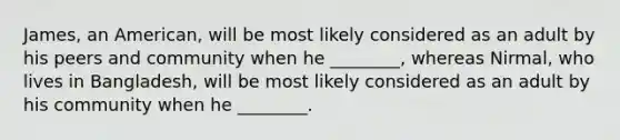James, an American, will be most likely considered as an adult by his peers and community when he ________, whereas Nirmal, who lives in Bangladesh, will be most likely considered as an adult by his community when he ________.