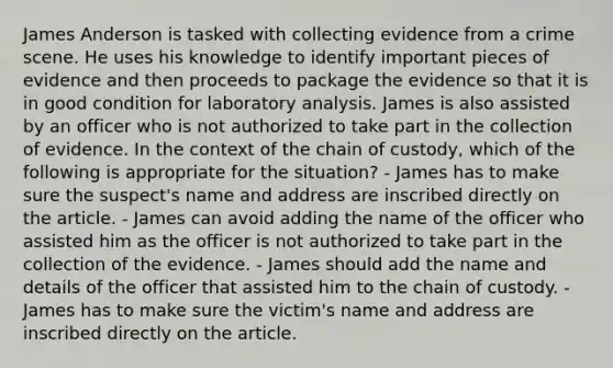 James Anderson is tasked with collecting evidence from a crime scene. He uses his knowledge to identify important pieces of evidence and then proceeds to package the evidence so that it is in good condition for laboratory analysis. James is also assisted by an officer who is not authorized to take part in the collection of evidence. In the context of the chain of​ custody, which of the following is appropriate for the​ situation? - James has to make sure the​ suspect's name and address are inscribed directly on the article. - James can avoid adding the name of the officer who assisted him as the officer is not authorized to take part in the collection of the evidence. - James should add the name and details of the officer that assisted him to the chain of custody. - James has to make sure the​ victim's name and address are inscribed directly on the article.