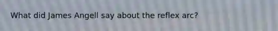 What did James Angell say about the reflex arc?