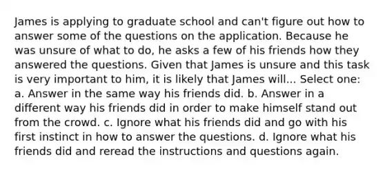 James is applying to graduate school and can't figure out how to answer some of the questions on the application. Because he was unsure of what to do, he asks a few of his friends how they answered the questions. Given that James is unsure and this task is very important to him, it is likely that James will... Select one: a. Answer in the same way his friends did. b. Answer in a different way his friends did in order to make himself stand out from the crowd. c. Ignore what his friends did and go with his first instinct in how to answer the questions. d. Ignore what his friends did and reread the instructions and questions again.