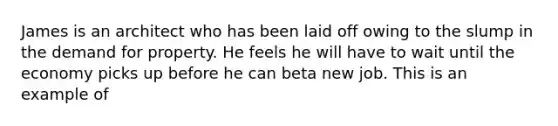 James is an architect who has been laid off owing to the slump in the demand for property. He feels he will have to wait until the economy picks up before he can beta new job. This is an example of