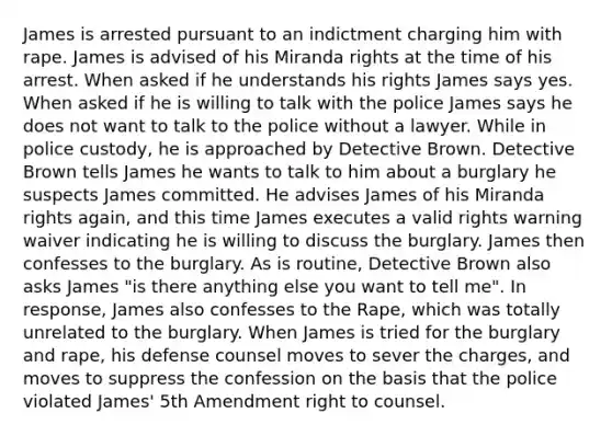 James is arrested pursuant to an indictment charging him with rape. James is advised of his Miranda rights at the time of his arrest. When asked if he understands his rights James says yes. When asked if he is willing to talk with the police James says he does not want to talk to the police without a lawyer. While in police custody, he is approached by Detective Brown. Detective Brown tells James he wants to talk to him about a burglary he suspects James committed. He advises James of his Miranda rights again, and this time James executes a valid rights warning waiver indicating he is willing to discuss the burglary. James then confesses to the burglary. As is routine, Detective Brown also asks James "is there anything else you want to tell me". In response, James also confesses to the Rape, which was totally unrelated to the burglary. When James is tried for the burglary and rape, his defense counsel moves to sever the charges, and moves to suppress the confession on the basis that the police violated James' 5th Amendment right to counsel.