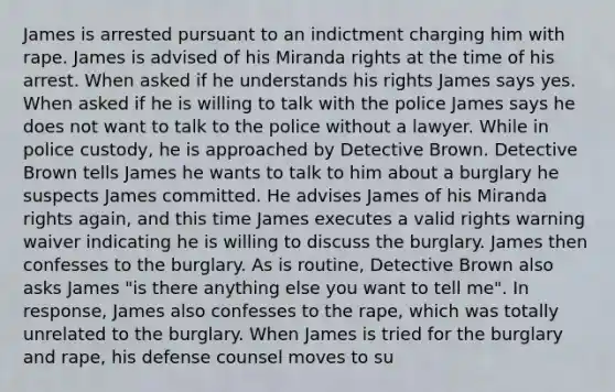 James is arrested pursuant to an indictment charging him with rape. James is advised of his Miranda rights at the time of his arrest. When asked if he understands his rights James says yes. When asked if he is willing to talk with the police James says he does not want to talk to the police without a lawyer. While in police custody, he is approached by Detective Brown. Detective Brown tells James he wants to talk to him about a burglary he suspects James committed. He advises James of his Miranda rights again, and this time James executes a valid rights warning waiver indicating he is willing to discuss the burglary. James then confesses to the burglary. As is routine, Detective Brown also asks James "is there anything else you want to tell me". In response, James also confesses to the rape, which was totally unrelated to the burglary. When James is tried for the burglary and rape, his defense counsel moves to su