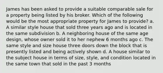 James has been asked to provide a suitable comparable sale for a property being listed by his broker. Which of the following would be the most appropriate property for James to provide? a. A similar style house that sold three years ago and is located in the same subdivision b. A neighboring house of the same age design, whose owner sold it to her nephew 6 months ago c. The same style and size house three doors down the block that is presently listed and being actively shown d. A house similar to the subject house in terms of size, style, and condition located in the same town that sold in the past 3 months