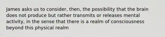 James asks us to consider, then, the possibility that the brain does not produce but rather transmits or releases mental activity, in the sense that there is a realm of consciousness beyond this physical realm