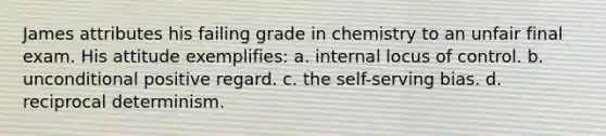 James attributes his failing grade in chemistry to an unfair final exam. His attitude exemplifies: a. internal locus of control. b. unconditional positive regard. c. the self-serving bias. d. reciprocal determinism.