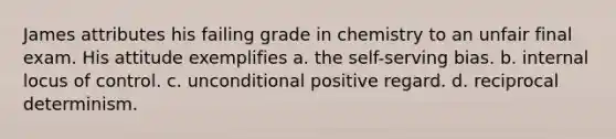 James attributes his failing grade in chemistry to an unfair final exam. His attitude exemplifies a. the self-serving bias. b. internal locus of control. c. unconditional positive regard. d. reciprocal determinism.