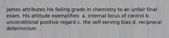 James attributes his failing grade in chemistry to an unfair final exam. His attitude exemplifies: a. internal locus of control b. unconditional positive regard c. the self-serving bias d. reciprocal determinism