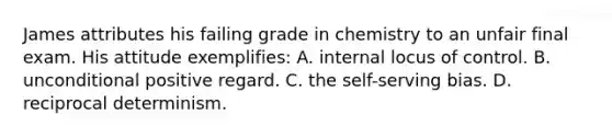 James attributes his failing grade in chemistry to an unfair final exam. His attitude exemplifies: A. internal locus of control. B. unconditional positive regard. C. the self-serving bias. D. reciprocal determinism.