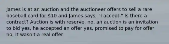 James is at an auction and the auctioneer offers to sell a rare baseball card for 10 and James says, "I accept." Is there a contract? Auction is with reserve. no, an auction is an invitation to bid yes, he accepted an offer yes, promised to pay for offer no, it wasn't a real offer