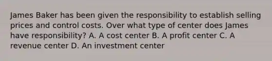 James Baker has been given the responsibility to establish selling prices and control costs. Over what type of center does James have responsibility? A. A cost center B. A profit center C. A revenue center D. An investment center