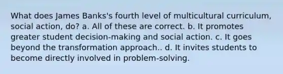 What does James Banks's fourth level of multicultural curriculum, social action, do? a. All of these are correct. b. It promotes greater student decision-making and social action. c. It goes beyond the transformation approach.. d. It invites students to become directly involved in problem-solving.