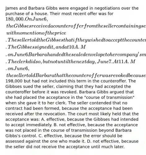 James and Barbara Gibbs were engaged in negotiations over the purchase of a house. Their most recent offer was for 180,000. On June 6, the Gibbses received a counteroffer from the seller containing several additional terms and conditions, with no mention of the price. The seller told the Gibbses that if they wished to accept the counteroffer they should sign it and return it immediately. The Gibbses signed it, and at 10 A.M. on June 6 Barbara handed the sealed envelope to her company's mail clerk with instructions to mail it for her. The clerk did so, but not until the next day, June 7. At 11 A.M. on June 6, the seller told Barbara that the counteroffer was revoked because the seller had intended to raise the price to198,000 but had not included this term in the counteroffer. The Gibbses sued the seller, claiming that they had accepted the counteroffer before it was revoked. Barbara Gibbs argued that she had placed the acceptance in the "course of transmission" when she gave it to her clerk. The seller contended that no contract had been formed, because the acceptance had been received after the revocation. The court most likely held that the acceptance was: A. effective, because the Gibbses had intended to accept immediately. B. not effective, because the acceptance was not placed in the course of transmission beyond Barbara Gibbs's control. C. effective, because the error should be assessed against the one who made it. D. not effective, because the seller did not receive the acceptance until much later.