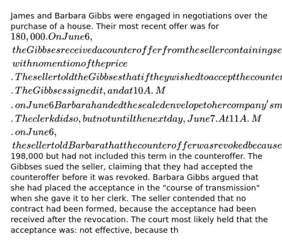 James and Barbara Gibbs were engaged in negotiations over the purchase of a house. Their most recent offer was for 180,000. On June 6, the Gibbses received a counteroffer from the seller containing several additional terms and conditions, with no mention of the price. The seller told the Gibbses that if they wished to accept the counteroffer they should sign it and return it immediately. The Gibbses signed it, and at 10 A.M. on June 6 Barbara handed the sealed envelope to her company's mail clerk with instructions to mail it for her. The clerk did so, but not until the next day, June 7. At 11 A.M. on June 6, the seller told Barbara that the counteroffer was revoked because the seller had intended to raise the price to198,000 but had not included this term in the counteroffer. The Gibbses sued the seller, claiming that they had accepted the counteroffer before it was revoked. Barbara Gibbs argued that she had placed the acceptance in the "course of transmission" when she gave it to her clerk. The seller contended that no contract had been formed, because the acceptance had been received after the revocation. The court most likely held that the acceptance was: not effective, because th