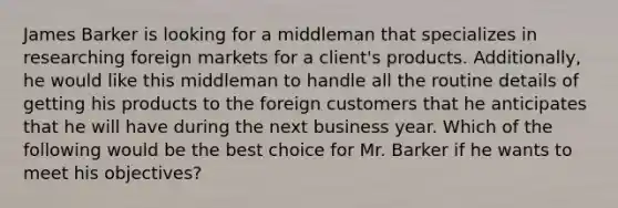 James Barker is looking for a middleman that specializes in researching foreign markets for a client's products. Additionally, he would like this middleman to handle all the routine details of getting his products to the foreign customers that he anticipates that he will have during the next business year. Which of the following would be the best choice for Mr. Barker if he wants to meet his objectives?