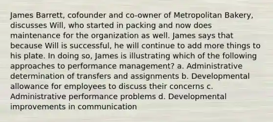 James Barrett, cofounder and co-owner of Metropolitan Bakery, discusses Will, who started in packing and now does maintenance for the organization as well. James says that because Will is successful, he will continue to add more things to his plate. In doing so, James is illustrating which of the following approaches to performance management? a. Administrative determination of transfers and assignments b. Developmental allowance for employees to discuss their concerns c. Administrative performance problems d. Developmental improvements in communication