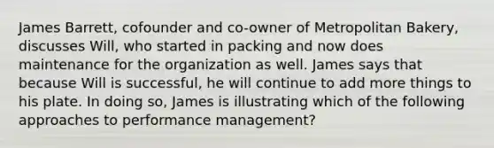 James Barrett, cofounder and co-owner of Metropolitan Bakery, discusses Will, who started in packing and now does maintenance for the organization as well. James says that because Will is successful, he will continue to add more things to his plate. In doing so, James is illustrating which of the following approaches to performance management?