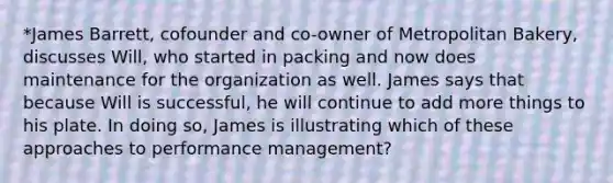 *James Barrett, cofounder and co-owner of Metropolitan Bakery, discusses Will, who started in packing and now does maintenance for the organization as well. James says that because Will is successful, he will continue to add more things to his plate. In doing so, James is illustrating which of these approaches to performance management?