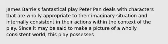 James Barrie's fantastical play Peter Pan deals with characters that are wholly appropriate to their imaginary situation and internally consistent in their actions within the context of the play. Since it may be said to make a picture of a wholly consistent world, this play possesses