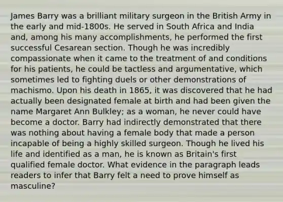 James Barry was a brilliant military surgeon in the British Army in the early and mid-1800s. He served in South Africa and India and, among his many accomplishments, he performed the first successful Cesarean section. Though he was incredibly compassionate when it came to the treatment of and conditions for his patients, he could be tactless and argumentative, which sometimes led to fighting duels or other demonstrations of machismo. Upon his death in 1865, it was discovered that he had actually been designated female at birth and had been given the name Margaret Ann Bulkley; as a woman, he never could have become a doctor. Barry had indirectly demonstrated that there was nothing about having a female body that made a person incapable of being a highly skilled surgeon. Though he lived his life and identified as a man, he is known as Britain's first qualified female doctor. What evidence in the paragraph leads readers to infer that Barry felt a need to prove himself as masculine?