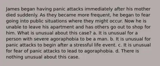 James began having panic attacks immediately after his mother died suddenly. As they became more frequent, he began to fear going into public situations where they might occur. Now he is unable to leave his apartment and has others go out to shop for him. What is unusual about this case? a. It is unusual for a person with severe agoraphobia to be a man. b. It is unusual for panic attacks to begin after a stressful life event. c. It is unusual for fear of panic attacks to lead to agoraphobia. d. There is nothing unusual about this case.